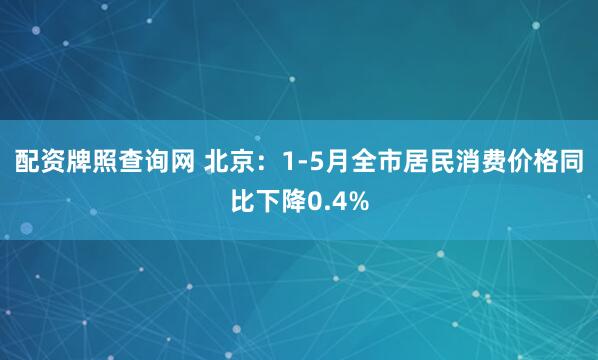 配资牌照查询网 北京：1-5月全市居民消费价格同比下降0.4%