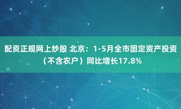配资正规网上炒股 北京：1-5月全市固定资产投资（不含农户）同比增长17.8%