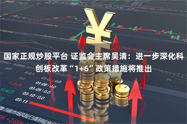 国家正规炒股平台 证监会主席吴清：进一步深化科创板改革“1+6”政策措施将推出