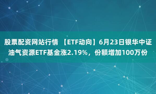 股票配资网站行情 【ETF动向】6月23日银华中证油气资源ETF基金涨2.19%，份额增加100万份