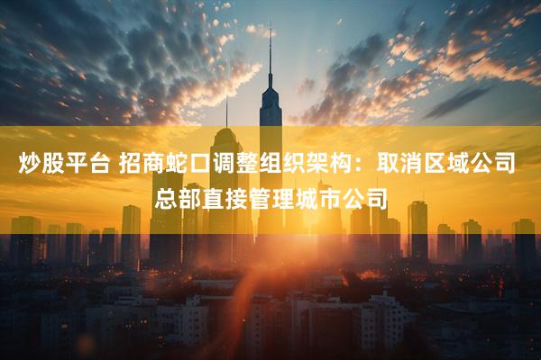 炒股平台 招商蛇口调整组织架构：取消区域公司 总部直接管理城市公司