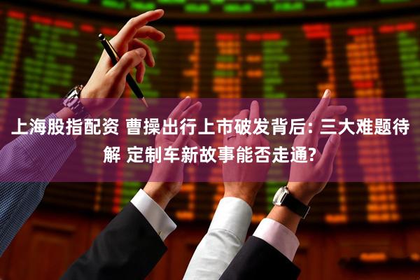上海股指配资 曹操出行上市破发背后: 三大难题待解 定制车新故事能否走通?