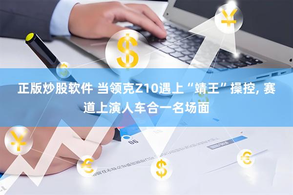 正版炒股软件 当领克Z10遇上“靖王”操控, 赛道上演人车合一名场面