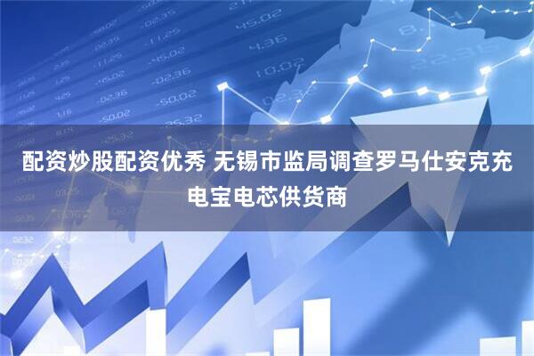配资炒股配资优秀 无锡市监局调查罗马仕安克充电宝电芯供货商