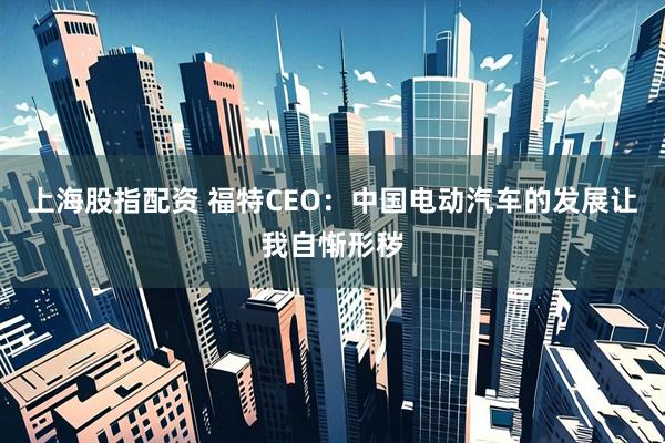 上海股指配资 福特CEO：中国电动汽车的发展让我自惭形秽