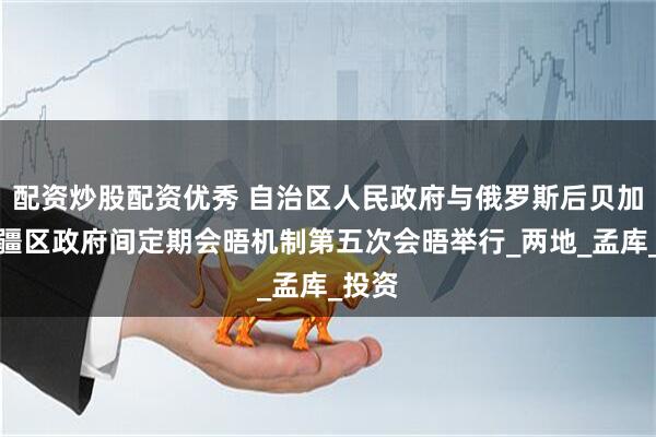 配资炒股配资优秀 自治区人民政府与俄罗斯后贝加尔边疆区政府间定期会晤机制第五次会晤举行_两地_孟库_投资