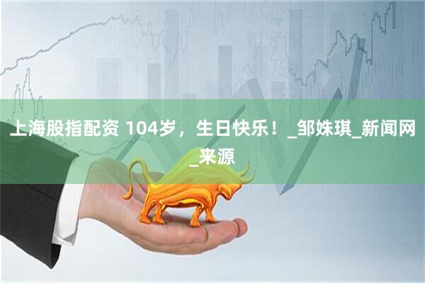 上海股指配资 104岁，生日快乐！_邹姝琪_新闻网_来源