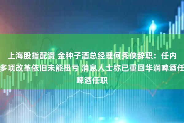 上海股指配资 金种子酒总经理何秀侠辞职：任内推多项改革依旧未能扭亏 消息人士称已重回华润啤酒任职