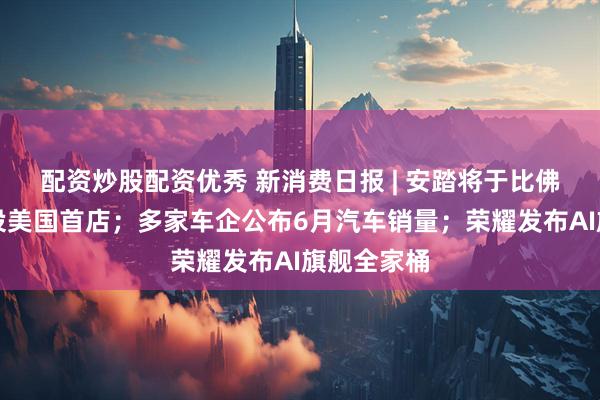配资炒股配资优秀 新消费日报 | 安踏将于比佛利山庄开设美国首店；多家车企公布6月汽车销量；荣耀发布AI旗舰全家桶