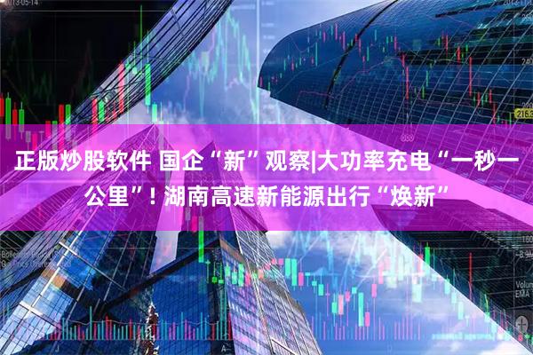 正版炒股软件 国企“新”观察|大功率充电“一秒一公里”! 湖南高速新能源出行“焕新”