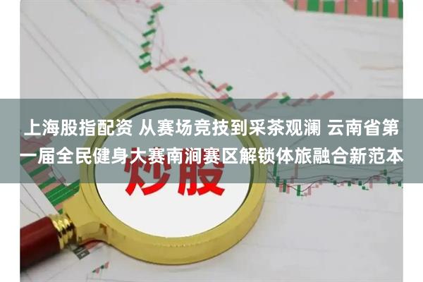 上海股指配资 从赛场竞技到采茶观澜 云南省第一届全民健身大赛南涧赛区解锁体旅融合新范本
