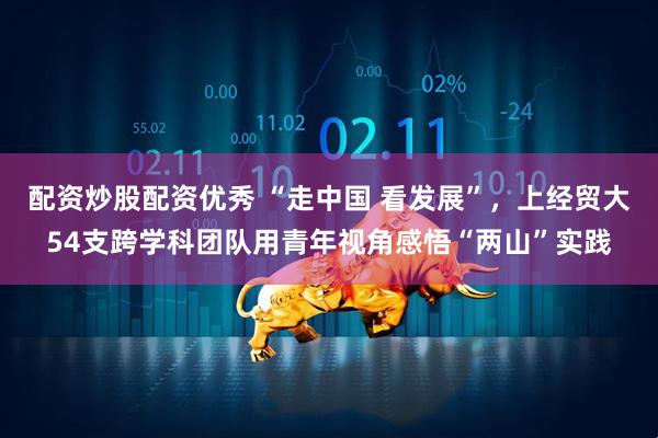 配资炒股配资优秀 “走中国 看发展”，上经贸大54支跨学科团队用青年视角感悟“两山”实践