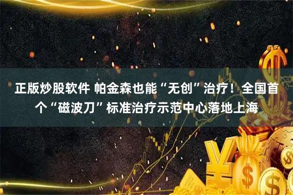 正版炒股软件 帕金森也能“无创”治疗！全国首个“磁波刀”标准治疗示范中心落地上海