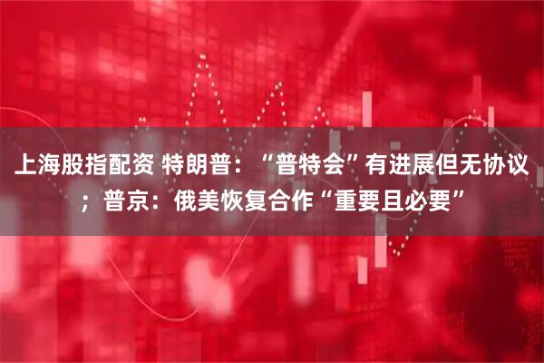 上海股指配资 特朗普：“普特会”有进展但无协议；普京：俄美恢复合作“重要且必要”