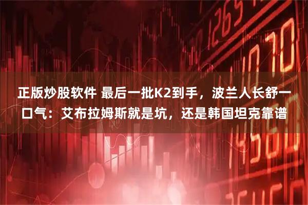 正版炒股软件 最后一批K2到手，波兰人长舒一口气：艾布拉姆斯就是坑，还是韩国坦克靠谱