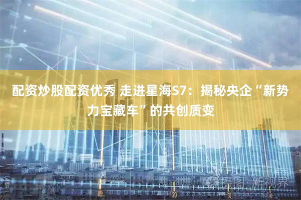配资炒股配资优秀 走进星海S7：揭秘央企“新势力宝藏车”的共创质变
