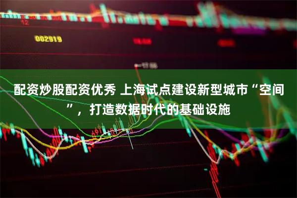 配资炒股配资优秀 上海试点建设新型城市“空间”，打造数据时代的基础设施