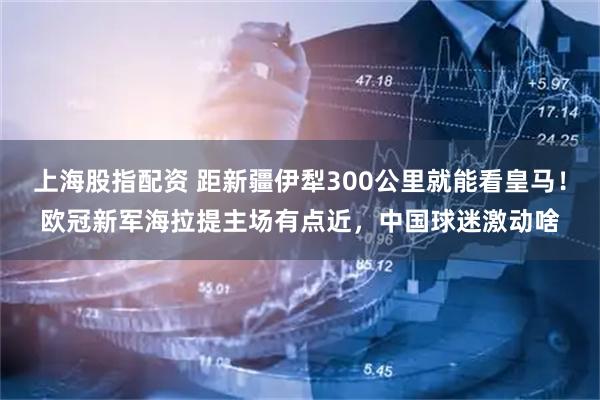 上海股指配资 距新疆伊犁300公里就能看皇马！欧冠新军海拉提主场有点近，中国球迷激动啥