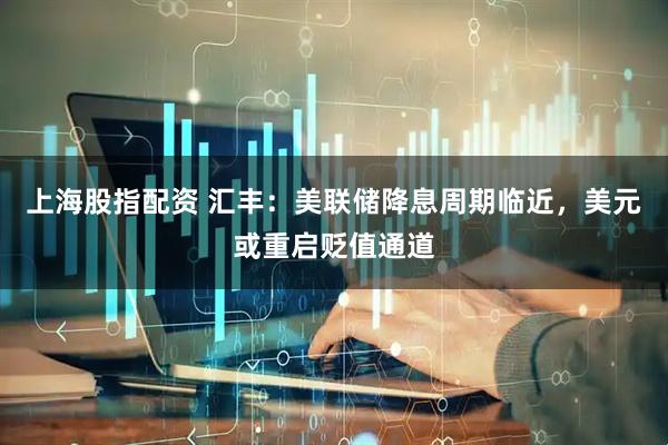 上海股指配资 汇丰：美联储降息周期临近，美元或重启贬值通道