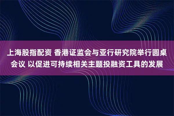 上海股指配资 香港证监会与亚行研究院举行圆桌会议 以促进可持续相关主题投融资工具的发展