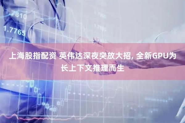 上海股指配资 英伟达深夜突放大招, 全新GPU为长上下文推理而生