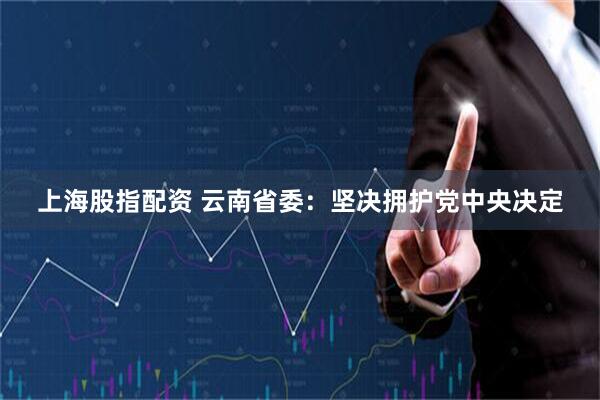 上海股指配资 云南省委：坚决拥护党中央决定