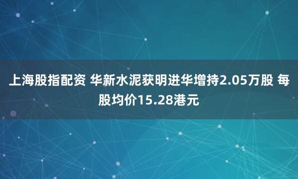 上海股指配资 华新水泥获明进华增持2.05万股 每股均价15.28港元