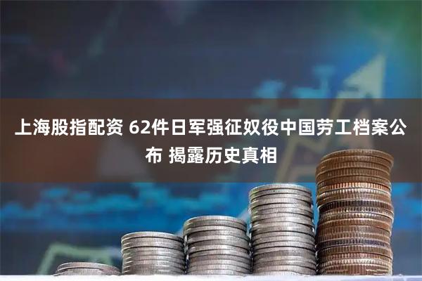 上海股指配资 62件日军强征奴役中国劳工档案公布 揭露历史真相