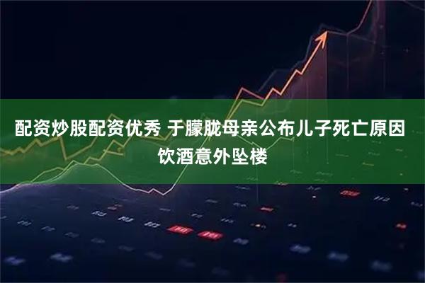 配资炒股配资优秀 于朦胧母亲公布儿子死亡原因 饮酒意外坠楼