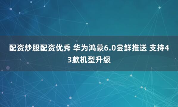 配资炒股配资优秀 华为鸿蒙6.0尝鲜推送 支持43款机型升级