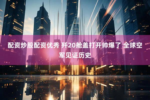 配资炒股配资优秀 歼20舱盖打开帅爆了 全球空军见证历史