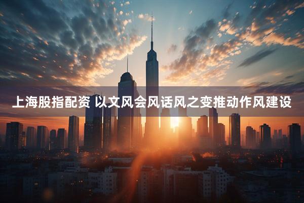 上海股指配资 以文风会风话风之变推动作风建设