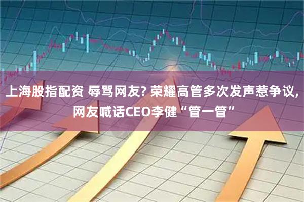 上海股指配资 辱骂网友? 荣耀高管多次发声惹争议, 网友喊话CEO李健“管一管”