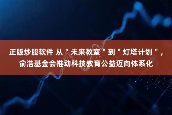 正版炒股软件 从＂未来教室＂到＂灯塔计划＂，俞浩基金会推动科技教育公益迈向体系化