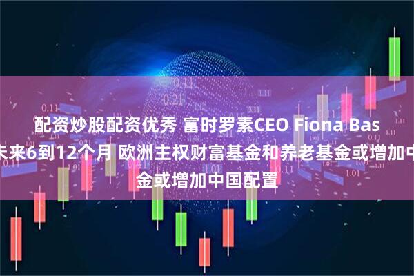 配资炒股配资优秀 富时罗素CEO Fiona Bassett：未来6到12个月 欧洲主权财富基金和养老基金或增加中国配置