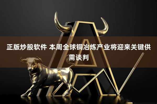 正版炒股软件 本周全球铜冶炼产业将迎来关键供需谈判