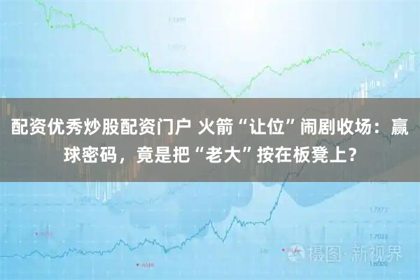 配资优秀炒股配资门户 火箭“让位”闹剧收场：赢球密码，竟是把“老大”按在板凳上？