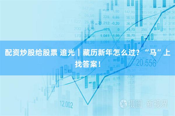 配资炒股给股票 追光｜藏历新年怎么过？“马”上找答案！